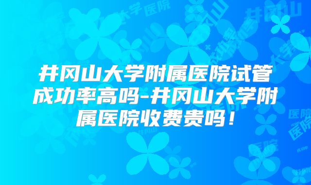 井冈山大学附属医院试管成功率高吗-井冈山大学附属医院收费贵吗！