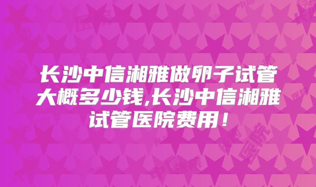 长沙中信湘雅做卵子试管大概多少钱,长沙中信湘雅试管医院费用！