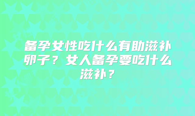 备孕女性吃什么有助滋补卵子?女人备孕要吃什么滋补?