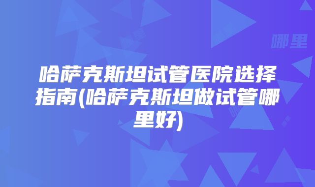 哈萨克斯坦试管医院选择指南(哈萨克斯坦做试管哪里好)