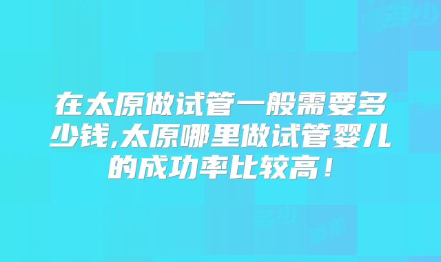 在太原做试管一般需要多少钱,太原哪里做试管婴儿的成功率比较高！