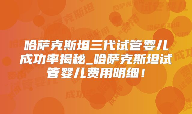哈萨克斯坦三代试管婴儿成功率揭秘_哈萨克斯坦试管婴儿费用明细！