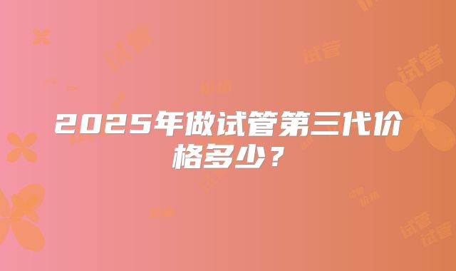 2025年做试管第三代价格多少?