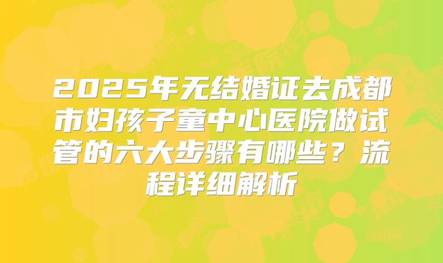 2025年无结婚证去成都市妇孩子童中心医院做试管的六大步骤有哪些？流程详细解析