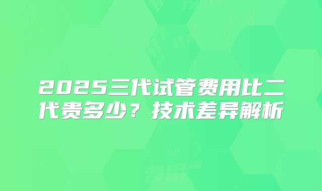 2025三代试管费用比二代贵多少？技术差异解析