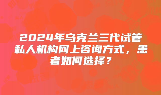 2024年乌克兰三代试管私人机构网上咨询方式，患者如何选择？