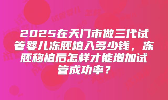 2025在天门市做三代试管婴儿冻胚植入多少钱，冻胚移植后怎样才能增加试管成功率？