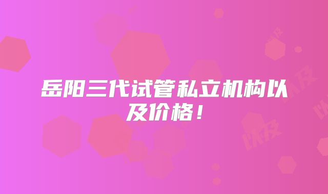岳阳三代试管私立机构以及价格!