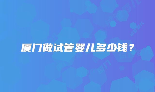 厦门做试管婴儿多少钱？