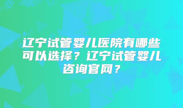 辽宁试管婴儿医院有哪些可以选择?辽宁试管婴儿咨询官网?