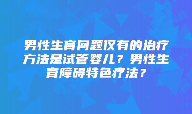 男性生育问题仅有的治疗方法是试管婴儿?男性生育障碍特色疗法?