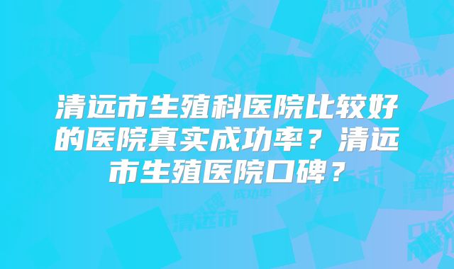 清远市生殖科医院比较好的医院真实成功率？清远市生殖医院口碑？