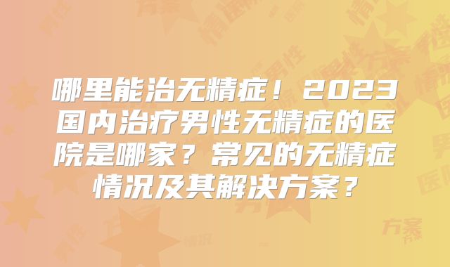 哪里能治无精症！2023国内治疗男性无精症的医院是哪家？常见的无精症情况及其解决方案？