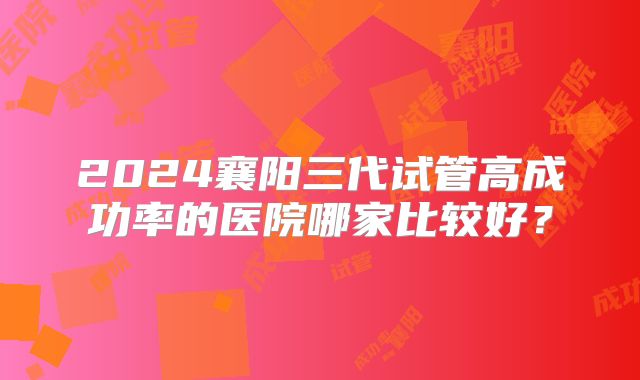 2024襄阳三代试管高成功率的医院哪家比较好？