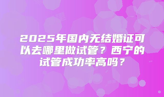 2025年国内无结婚证可以去哪里做试管?西宁的试管成功率高吗?