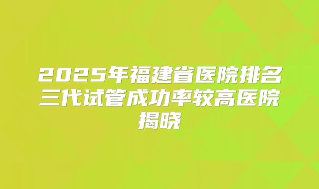 2025年福建省医院排名三代试管成功率较高医院揭晓