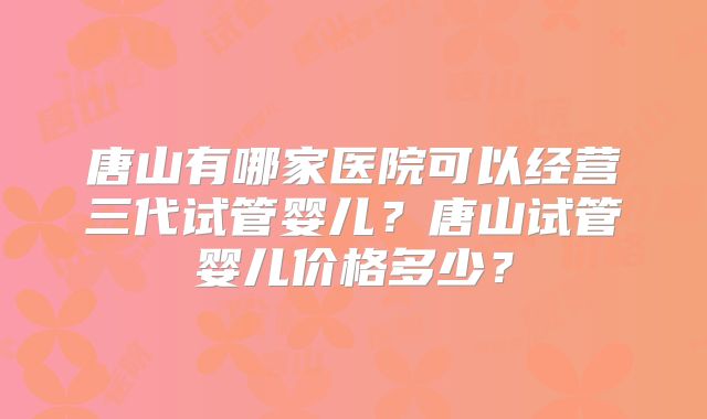 唐山有哪家医院可以经营三代试管婴儿？唐山试管婴儿价格多少？
