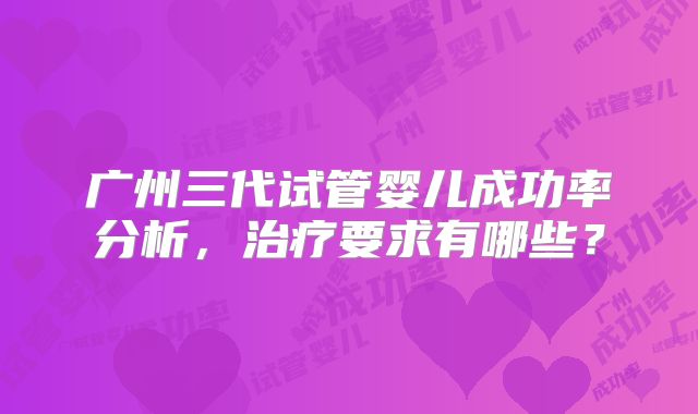 广州三代试管婴儿成功率分析，治疗要求有哪些？