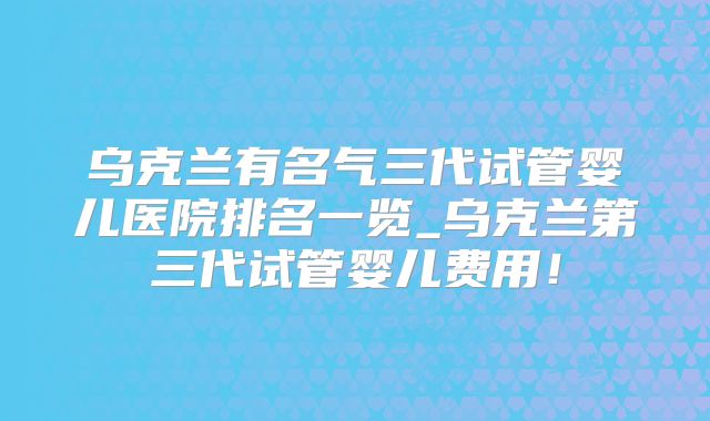 乌克兰有名气三代试管婴儿医院排名一览_乌克兰第三代试管婴儿费用!
