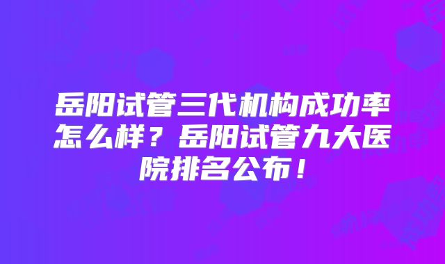 岳阳试管三代机构成功率怎么样？岳阳试管九大医院排名公布！