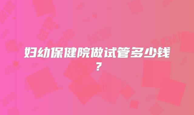 妇幼保健院做试管多少钱？
