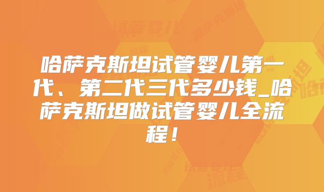 哈萨克斯坦试管婴儿第一代、第二代三代多少钱_哈萨克斯坦做试管婴儿全流程！