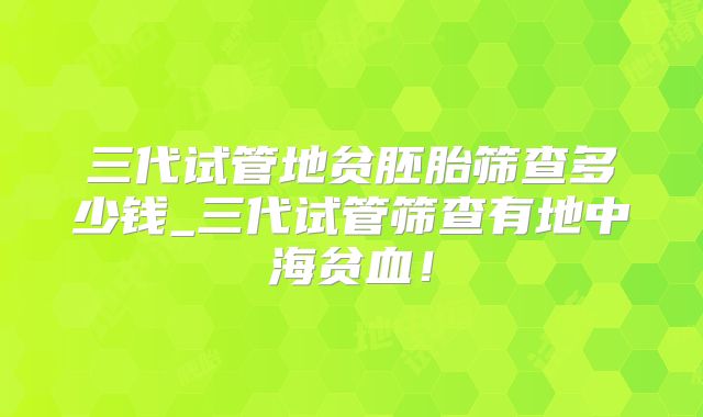 三代试管地贫胚胎筛查多少钱_三代试管筛查有地中海贫血!