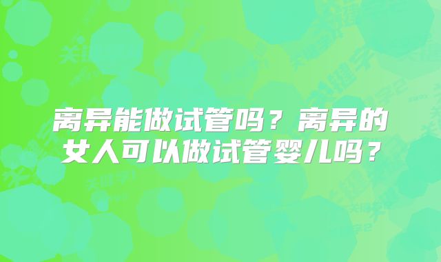 离异能做试管吗？离异的女人可以做试管婴儿吗？