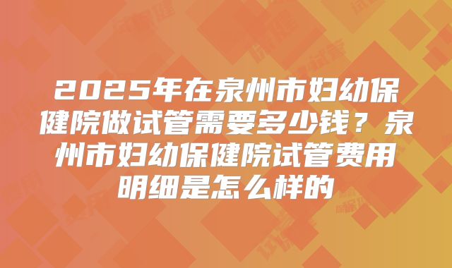 2025年在泉州市妇幼保健院做试管需要多少钱？泉州市妇幼保健院试管费用明细是怎么样的