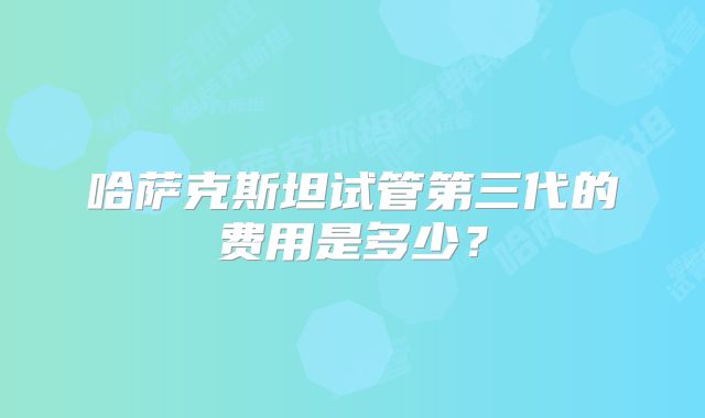 哈萨克斯坦试管第三代的费用是多少？