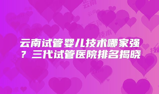 云南试管婴儿技术哪家强？三代试管医院排名揭晓