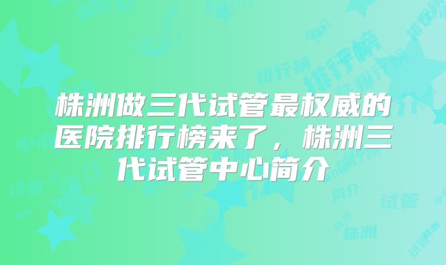 株洲做三代试管最权威的医院排行榜来了,株洲三代试管中心简介