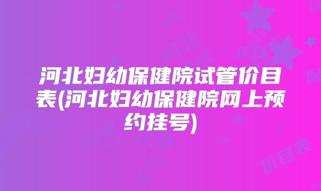 河北妇幼保健院试管价目表(河北妇幼保健院网上预约挂号)