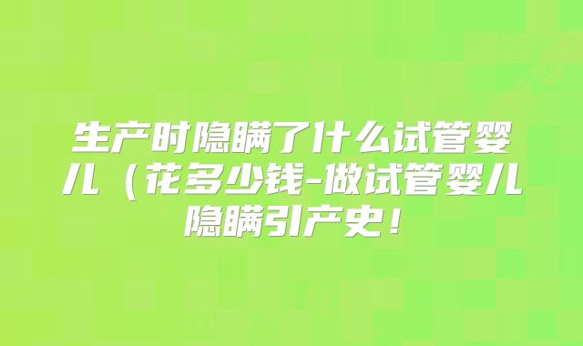 生产时隐瞒了什么试管婴儿(花多少钱-做试管婴儿隐瞒引产史!