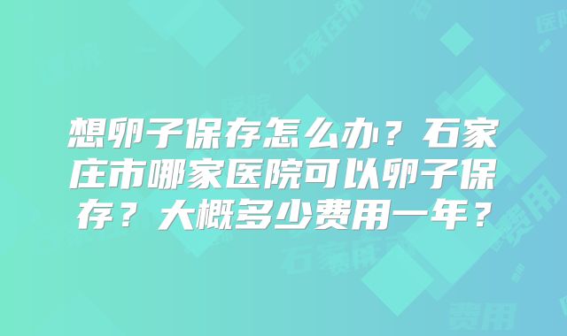 想卵子保存怎么办?石家庄市哪家医院可以卵子保存?大概多少费用一年?