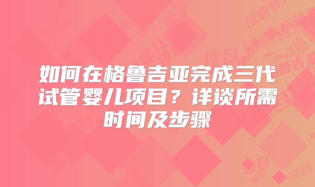 如何在格鲁吉亚完成三代试管婴儿项目？详谈所需时间及步骤