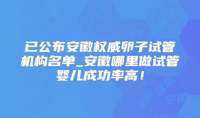 已公布安徽权威卵子试管机构名单_安徽哪里做试管婴儿成功率高!