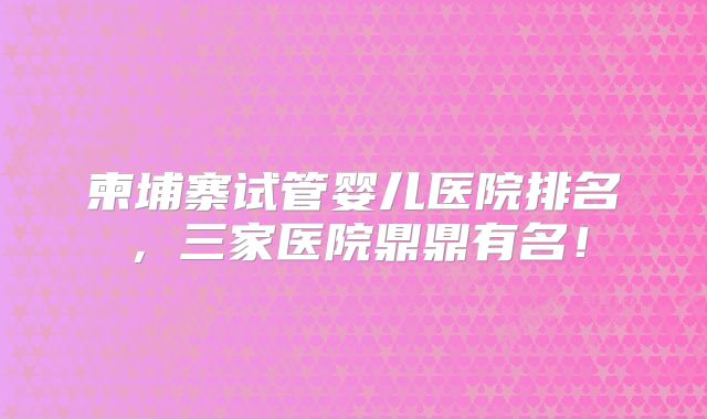 柬埔寨试管婴儿医院排名,三家医院鼎鼎有名!