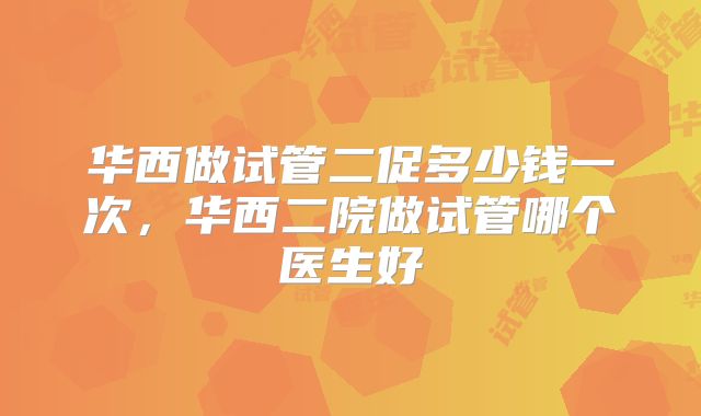 华西做试管二促多少钱一次,华西二院做试管哪个医生好