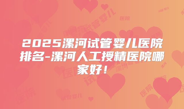 2025漯河试管婴儿医院排名-漯河人工授精医院哪家好!