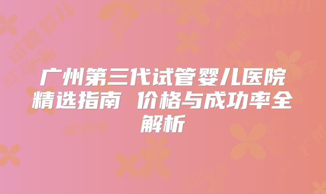 广州第三代试管婴儿医院精选指南 价格与成功率全解析