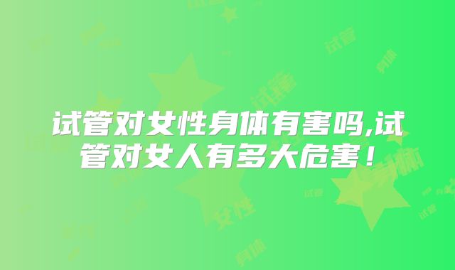 试管对女性身体有害吗,试管对女人有多大危害!