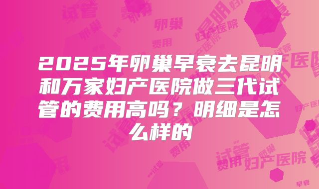 2025年卵巢早衰去昆明和万家妇产医院做三代试管的费用高吗？明细是怎么样的