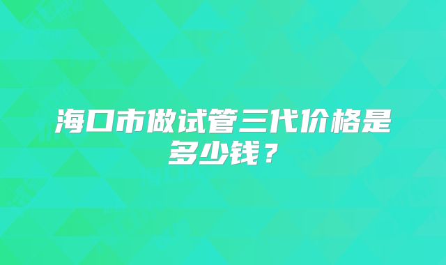 海口市做试管三代价格是多少钱？