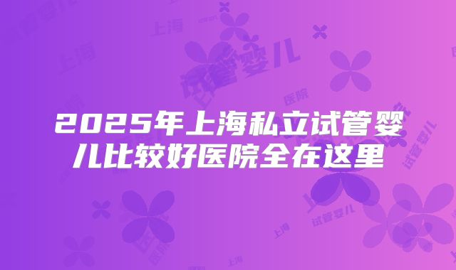 2025年上海私立试管婴儿比较好医院全在这里