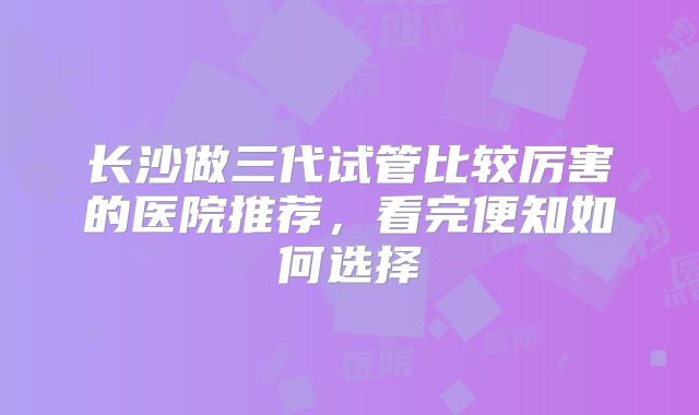 长沙做三代试管比较厉害的医院推荐，看完便知如何选择