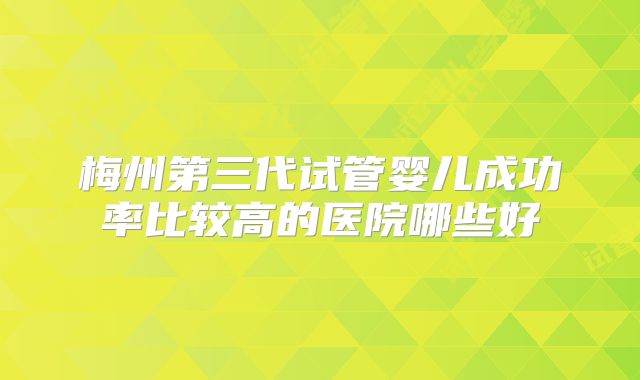 梅州第三代试管婴儿成功率比较高的医院哪些好