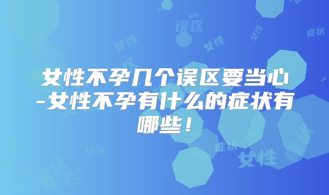 女性不孕几个误区要当心-女性不孕有什么的症状有哪些!
