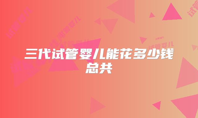 三代试管婴儿能花多少钱总共