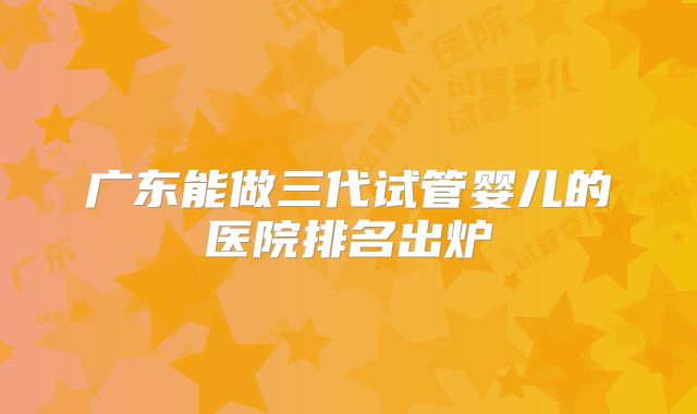 广东能做三代试管婴儿的医院排名出炉